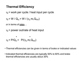 Thermal Efficiency
t = work per cycle / heat input per cycle
t = W / Qin = W / (c mf QHV)
or in terms of rates…
t = power out/rate of heat input
. .
t = P/Qin = P/(c mf QHV)
• Thermal efficiencies can be given in terms of brake or indicated values
• Indicated thermal efficiencies are typically 50% to 60% and brake
thermal efficiencies are usually about 30%
 