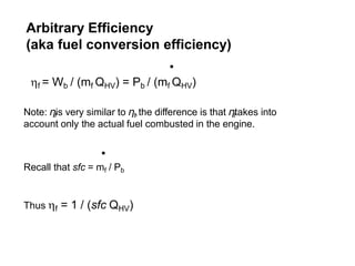 Arbitrary Efficiency
(aka fuel conversion efficiency)
Note: ηfis very similar to ηt,the difference is that ηttakes into
account only the actual fuel combusted in the engine.
.
Recall that sfc = mf / Pb
Thus f = 1 / (sfc QHV)
.
f = Wb / (mf QHV) = Pb / (mf QHV)
 