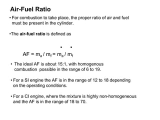 Air-Fuel Ratio
• For combustion to take place, the proper ratio of air and fuel
must be present in the cylinder.
•The air-fuel ratio is defined as
. .
AF = ma / mf = ma / mf
• The ideal AF is about 15:1, with homogenous
combustion possible in the range of 6 to 19.
• For a SI engine the AF is in the range of 12 to 18 depending
on the operating conditions.
• For a CI engine, where the mixture is highly non-homogeneous
and the AF is in the range of 18 to 70.
 