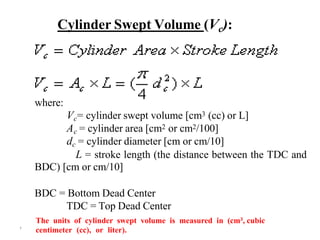 ۲
Cylinder Swept Volume (Vc):
where:
Vc= cylinder swept volume [cm3 (cc) or L]
Ac = cylinder area [cm2 or cm2/100]
dc = cylinder diameter [cm or cm/10]
L = stroke length (the distance between the TDC and
BDC) [cm or cm/10]
BDC = Bottom Dead Center
TDC = Top Dead Center
The units of cylinder swept volume is measured in (cm3, cubic
centimeter (cc), or liter).
 