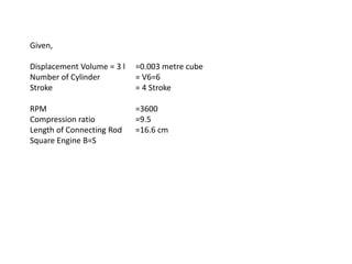 Given,
Displacement Volume = 3 l =0.003 metre cube
Number of Cylinder = V6=6
Stroke = 4 Stroke
RPM =3600
Compression ratio =9.5
Length of Connecting Rod =16.6 cm
Square Engine B=S
 