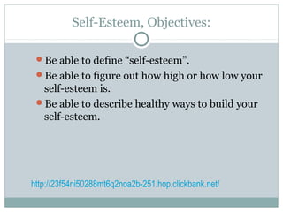 Self-Esteem, Objectives:
Be able to define “self-esteem”.
Be able to figure out how high or how low your
self-esteem is.
Be able to describe healthy ways to build your
self-esteem.
http://23f54ni50288mt6q2noa2b-251.hop.clickbank.net/
 