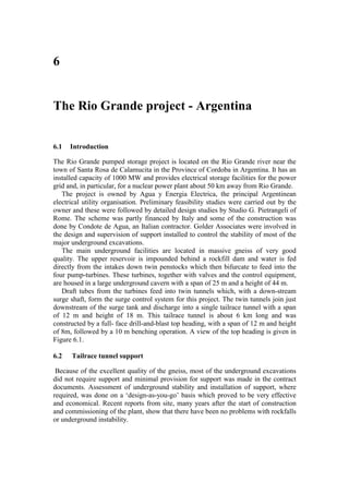 6


The Rio Grande project - Argentina


6.1   Introduction

The Rio Grande pumped storage project is located on the Rio Grande river near the
town of Santa Rosa de Calamucita in the Province of Cordoba in Argentina. It has an
installed capacity of 1000 MW and provides electrical storage facilities for the power
grid and, in particular, for a nuclear power plant about 50 km away from Rio Grande.
   The project is owned by Agua y Energia Electrica, the principal Argentinean
electrical utility organisation. Preliminary feasibility studies were carried out by the
owner and these were followed by detailed design studies by Studio G. Pietrangeli of
Rome. The scheme was partly financed by Italy and some of the construction was
done by Condote de Agua, an Italian contractor. Golder Associates were involved in
the design and supervision of support installed to control the stability of most of the
major underground excavations.
   The main underground facilities are located in massive gneiss of very good
quality. The upper reservoir is impounded behind a rockfill dam and water is fed
directly from the intakes down twin penstocks which then bifurcate to feed into the
four pump-turbines. These turbines, together with valves and the control equipment,
are housed in a large underground cavern with a span of 25 m and a height of 44 m.
   Draft tubes from the turbines feed into twin tunnels which, with a down-stream
surge shaft, form the surge control system for this project. The twin tunnels join just
downstream of the surge tank and discharge into a single tailrace tunnel with a span
of 12 m and height of 18 m. This tailrace tunnel is about 6 km long and was
constructed by a full- face drill-and-blast top heading, with a span of 12 m and height
of 8m, followed by a 10 m benching operation. A view of the top heading is given in
Figure 6.1.

6.2   Tailrace tunnel support

 Because of the excellent quality of the gneiss, most of the underground excavations
did not require support and minimal provision for support was made in the contract
documents. Assessment of underground stability and installation of support, where
required, was done on a ‘design-as-you-go’ basis which proved to be very effective
and economical. Recent reports from site, many years after the start of construction
and commissioning of the plant, show that there have been no problems with rockfalls
or underground instability.
 