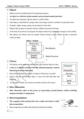 Chapter 6- Basic Concept of OOP II PUC, MDRPUC, Hassan
3 | P a g e
 Objects
 Objects are basic building blocks for designing programs.
 An object is a collection of data members and associated member functions.
 An object may represent a person, place or a table of data.
 Each object is identified by a unique name. Each object must be a member of a particular class.
 Example: Apple, orange, mango are the objects of class fruit.
 Objects take up space in memory and have address associated with them.
 At the time of execution of a program, the objects interact by sending the messages to one another.
 The objects can interact with one another without having to know details of data or functions
within an object.
 Classes:
 The objects can be made user defined data types with the help of a class.
 A class is a collection of objects that have identical properties, common
behavior and shared relationship.
 Once class is defined, any number of objects of that class is created.
 Classes are user defined data types. A class can hold both data and
functions.
 For example: Planets, sun, moon are member of class solar system.
 Data Abstraction:
 Data Abstraction refers to the process of representing essential features without including
background details or explanations.
 Data Encapsulation:
 The wrapping of data and functions into a single unit (class) is called
data encapsulation.
 Data encapsulation enables data hiding and information hiding.
Chapter 6- Basic Concept of OOP II PUC, MDRPUC, Hassan
3 | P a g e
 Objects
 Objects are basic building blocks for designing programs.
 An object is a collection of data members and associated member functions.
 An object may represent a person, place or a table of data.
 Each object is identified by a unique name. Each object must be a member of a particular class.
 Example: Apple, orange, mango are the objects of class fruit.
 Objects take up space in memory and have address associated with them.
 At the time of execution of a program, the objects interact by sending the messages to one another.
 The objects can interact with one another without having to know details of data or functions
within an object.
 Classes:
 The objects can be made user defined data types with the help of a class.
 A class is a collection of objects that have identical properties, common
behavior and shared relationship.
 Once class is defined, any number of objects of that class is created.
 Classes are user defined data types. A class can hold both data and
functions.
 For example: Planets, sun, moon are member of class solar system.
 Data Abstraction:
 Data Abstraction refers to the process of representing essential features without including
background details or explanations.
 Data Encapsulation:
 The wrapping of data and functions into a single unit (class) is called
data encapsulation.
 Data encapsulation enables data hiding and information hiding.
Chapter 6- Basic Concept of OOP II PUC, MDRPUC, Hassan
3 | P a g e
 Objects
 Objects are basic building blocks for designing programs.
 An object is a collection of data members and associated member functions.
 An object may represent a person, place or a table of data.
 Each object is identified by a unique name. Each object must be a member of a particular class.
 Example: Apple, orange, mango are the objects of class fruit.
 Objects take up space in memory and have address associated with them.
 At the time of execution of a program, the objects interact by sending the messages to one another.
 The objects can interact with one another without having to know details of data or functions
within an object.
 Classes:
 The objects can be made user defined data types with the help of a class.
 A class is a collection of objects that have identical properties, common
behavior and shared relationship.
 Once class is defined, any number of objects of that class is created.
 Classes are user defined data types. A class can hold both data and
functions.
 For example: Planets, sun, moon are member of class solar system.
 Data Abstraction:
 Data Abstraction refers to the process of representing essential features without including
background details or explanations.
 Data Encapsulation:
 The wrapping of data and functions into a single unit (class) is called
data encapsulation.
 Data encapsulation enables data hiding and information hiding.
 