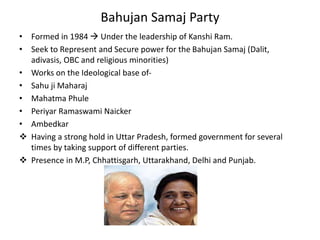 Bahujan Samaj Party
• Formed in 1984  Under the leadership of Kanshi Ram.
• Seek to Represent and Secure power for the Bahujan Samaj (Dalit,
adivasis, OBC and religious minorities)
• Works on the Ideological base of-
• Sahu ji Maharaj
• Mahatma Phule
• Periyar Ramaswami Naicker
• Ambedkar
 Having a strong hold in Uttar Pradesh, formed government for several
times by taking support of different parties.
 Presence in M.P, Chhattisgarh, Uttarakhand, Delhi and Punjab.
 