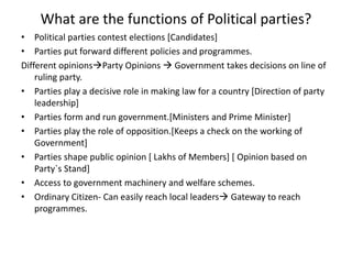 What are the functions of Political parties?
• Political parties contest elections [Candidates]
• Parties put forward different policies and programmes.
Different opinionsParty Opinions  Government takes decisions on line of
ruling party.
• Parties play a decisive role in making law for a country [Direction of party
leadership]
• Parties form and run government.[Ministers and Prime Minister]
• Parties play the role of opposition.[Keeps a check on the working of
Government]
• Parties shape public opinion [ Lakhs of Members] [ Opinion based on
Party`s Stand]
• Access to government machinery and welfare schemes.
• Ordinary Citizen- Can easily reach local leaders Gateway to reach
programmes.
 