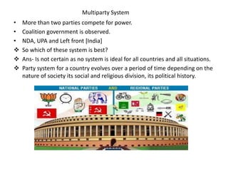 Multiparty System
• More than two parties compete for power.
• Coalition government is observed.
• NDA, UPA and Left front [India]
 So which of these system is best?
 Ans- Is not certain as no system is ideal for all countries and all situations.
 Party system for a country evolves over a period of time depending on the
nature of society its social and religious division, its political history.
 
