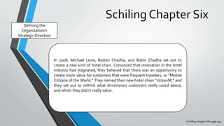 Schiling Chapter Six
Schilling chapter SIX page 109
Defining the
Organization’s
Strategic Direction
In 2008, Michael Levie, Rattan Chadha, and Robin Chadha set out to
create a new kind of hotel chain. Convinced that innovation in the hotel
industry had stagnated, they believed that there was an opportunity to
create more value for customers that were frequent travelers, or “Mobile
Citizens of the World.” They named their new hotel chain “citizenM,” and
they set out to rethink what dimensions customers really cared about,
and which they didn’t really value.
 