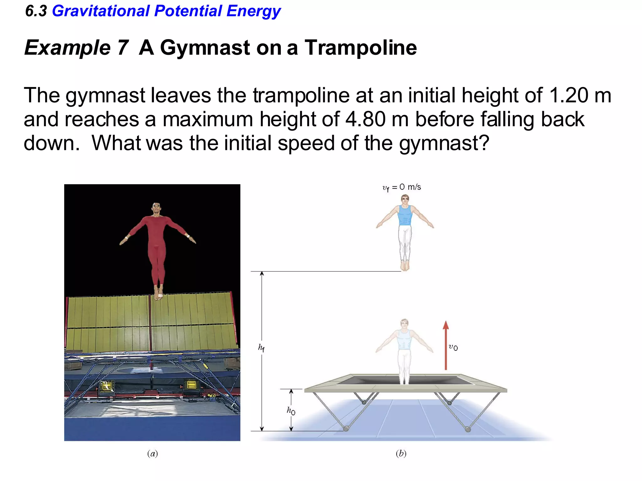 6.3  Gravitational Potential Energy Example 7  A Gymnast on a Trampoline The gymnast leaves the trampoline at an initial height of 1.20 m and reaches a maximum height of 4.80 m before falling back  down.  What was the initial speed of the gymnast? 