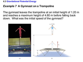 6.3  Gravitational Potential Energy Example 7  A Gymnast on a Trampoline The gymnast leaves the trampoline at an initial height of 1.20 m and reaches a maximum height of 4.80 m before falling back  down.  What was the initial speed of the gymnast? 