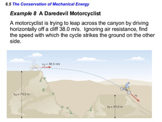 6.5  The Conservation of Mechanical Energy Example 8  A Daredevil Motorcyclist A motorcyclist is trying to leap across the canyon by driving  horizontally off a cliff 38.0 m/s.  Ignoring air resistance, find the speed with which the cycle strikes the ground on the other side. 