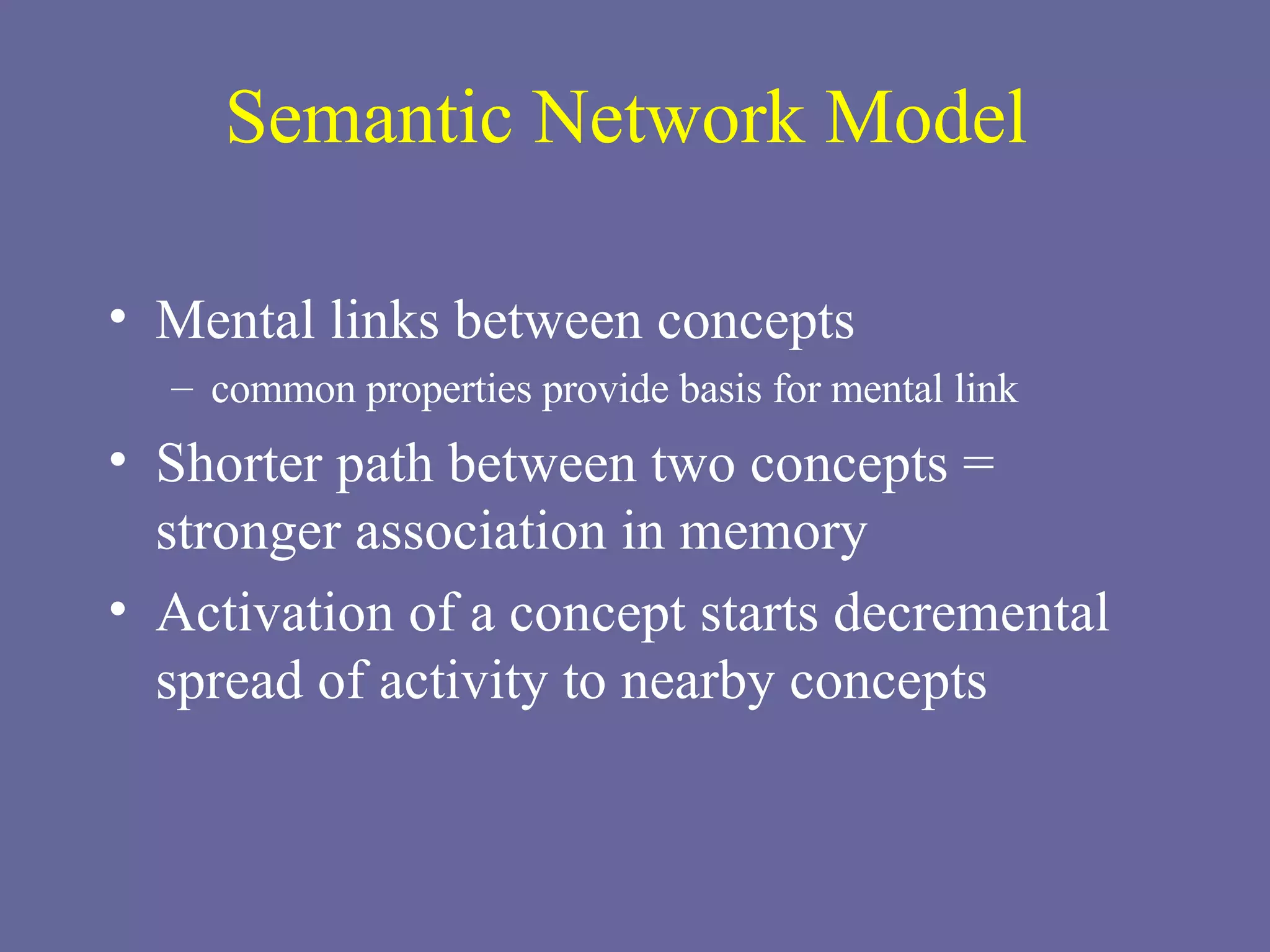 Semantic Network Model Mental links between concepts common properties provide basis for mental link Shorter path between two concepts = stronger association in memory Activation of a concept starts decremental spread of activity to nearby concepts  