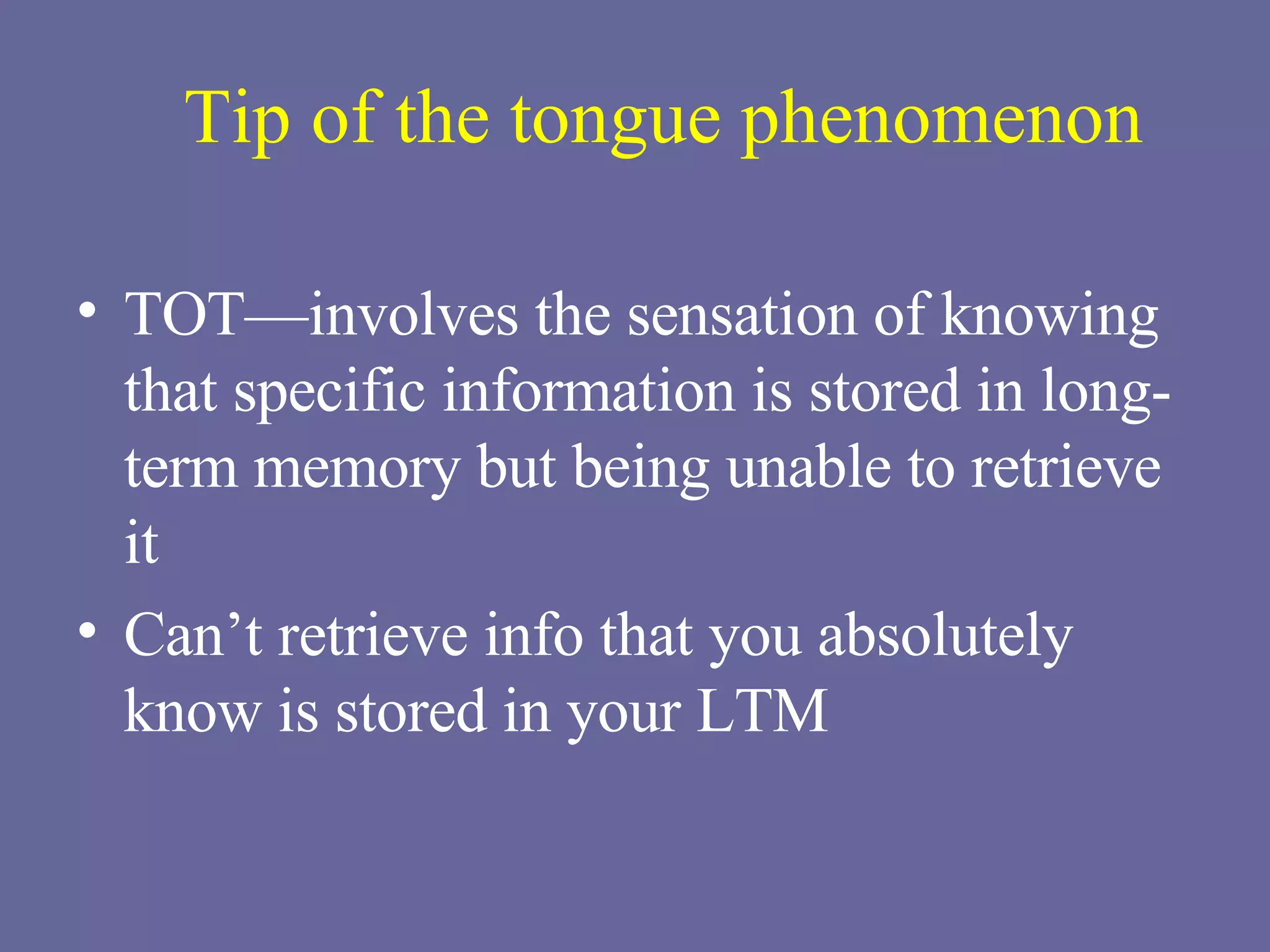 Tip of the tongue phenomenon TOT—involves the sensation of knowing that specific information is stored in long-term memory but being unable to retrieve it Can’t retrieve info that you absolutely know is stored in your LTM 