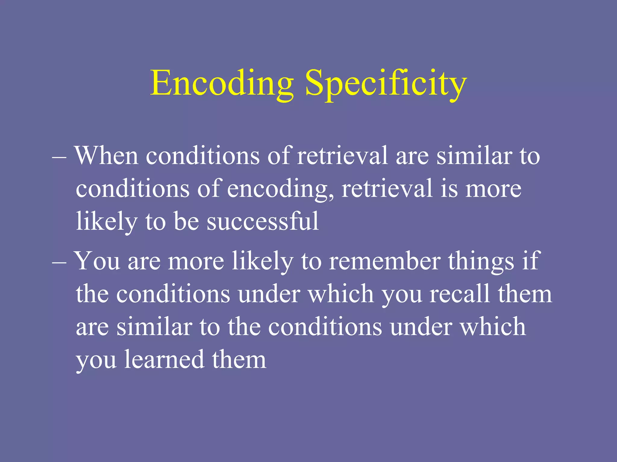 Encoding Specificity –  When conditions of retrieval are similar to conditions of encoding, retrieval is more likely to be successful –  You are more likely to remember things if the conditions under which you recall them are similar to the conditions under which you learned them 