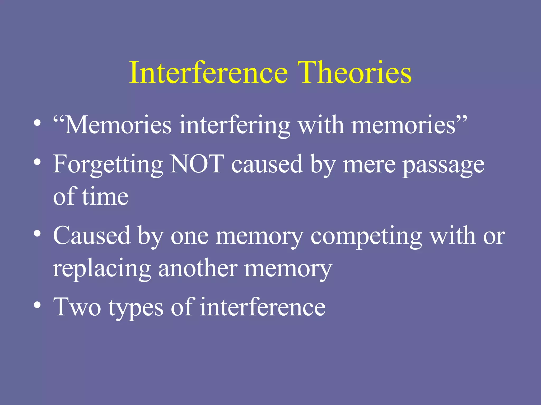 Interference Theories “ Memories interfering with memories” Forgetting NOT caused by mere passage of time Caused by one memory competing with or replacing another memory Two types of interference 