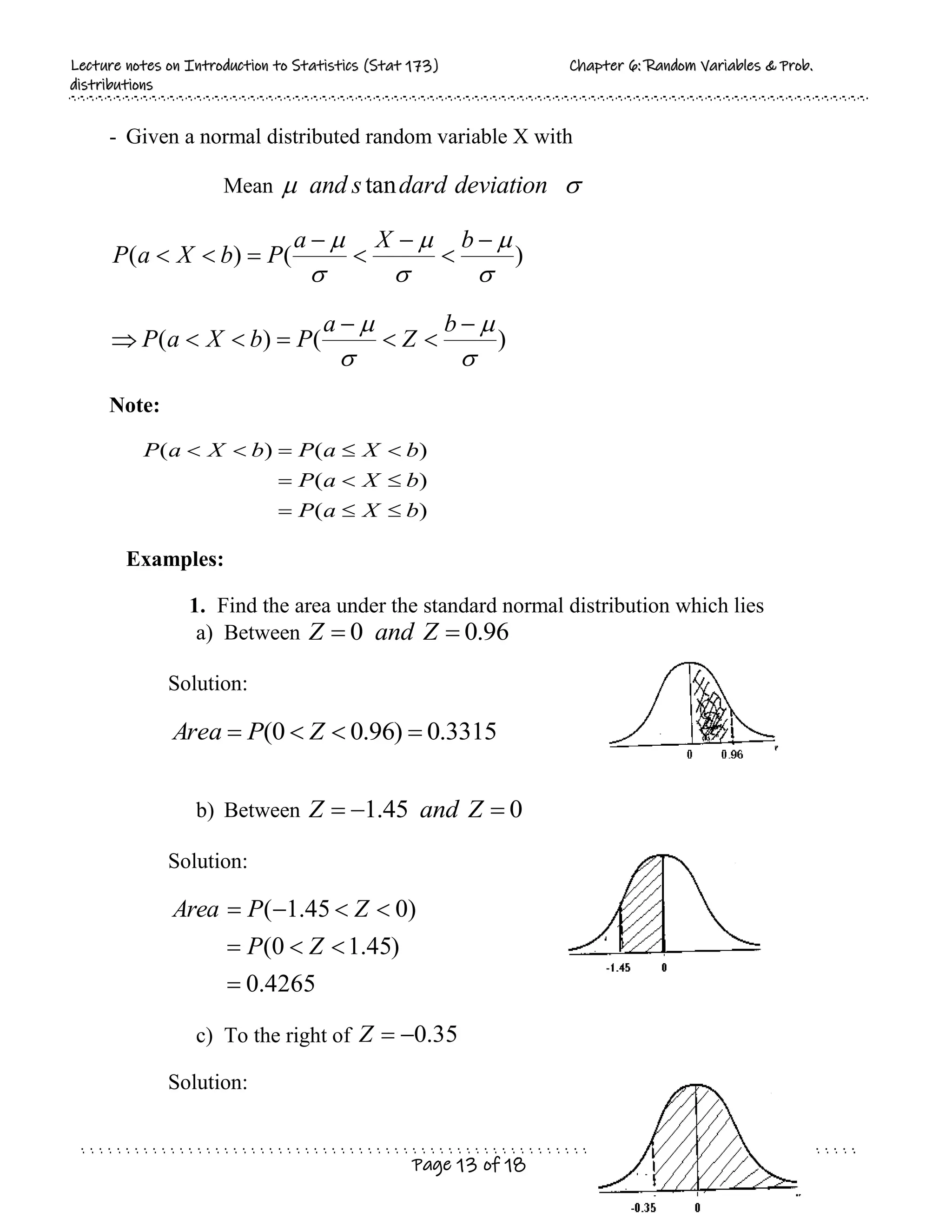 L
Le
ec
ct
tu
ur
re
e n
no
ot
te
es
s o
on
n I
In
nt
tr
ro
od
du
uc
ct
ti
io
on
n t
to
o S
St
ta
at
ti
is
st
ti
ic
cs
s (
(S
St
ta
at
t 1
17
73
3)
) C
Ch
ha
ap
pt
te
er
r 6
6:
: R
Ra
an
nd
do
om
m V
Va
ar
ri
ia
ab
bl
le
es
s &
& P
Pr
ro
ob
b.
.
d
di
is
st
tr
ri
ib
bu
ut
ti
io
on
ns
s
Page 13 of 18
- Given a normal distributed random variable X with
Mean 
 deviation
dard
s
and tan
)
(
)
(





 







b
X
a
P
b
X
a
P
 )
(
)
(



 






b
Z
a
P
b
X
a
P
Note:
)
(
)
(
)
(
)
(
b
X
a
P
b
X
a
P
b
X
a
P
b
X
a
P











Examples:
1. Find the area under the standard normal distribution which lies
a) Between 96
.
0
0 
 Z
and
Z
Solution:
3315
.
0
)
96
.
0
0
( 


 Z
P
Area
b) Between 0
45
.
1 

 Z
and
Z
Solution:
4265
.
0
)
45
.
1
0
(
)
0
45
.
1
(








Z
P
Z
P
Area
c) To the right of 35
.
0


Z
Solution:
 