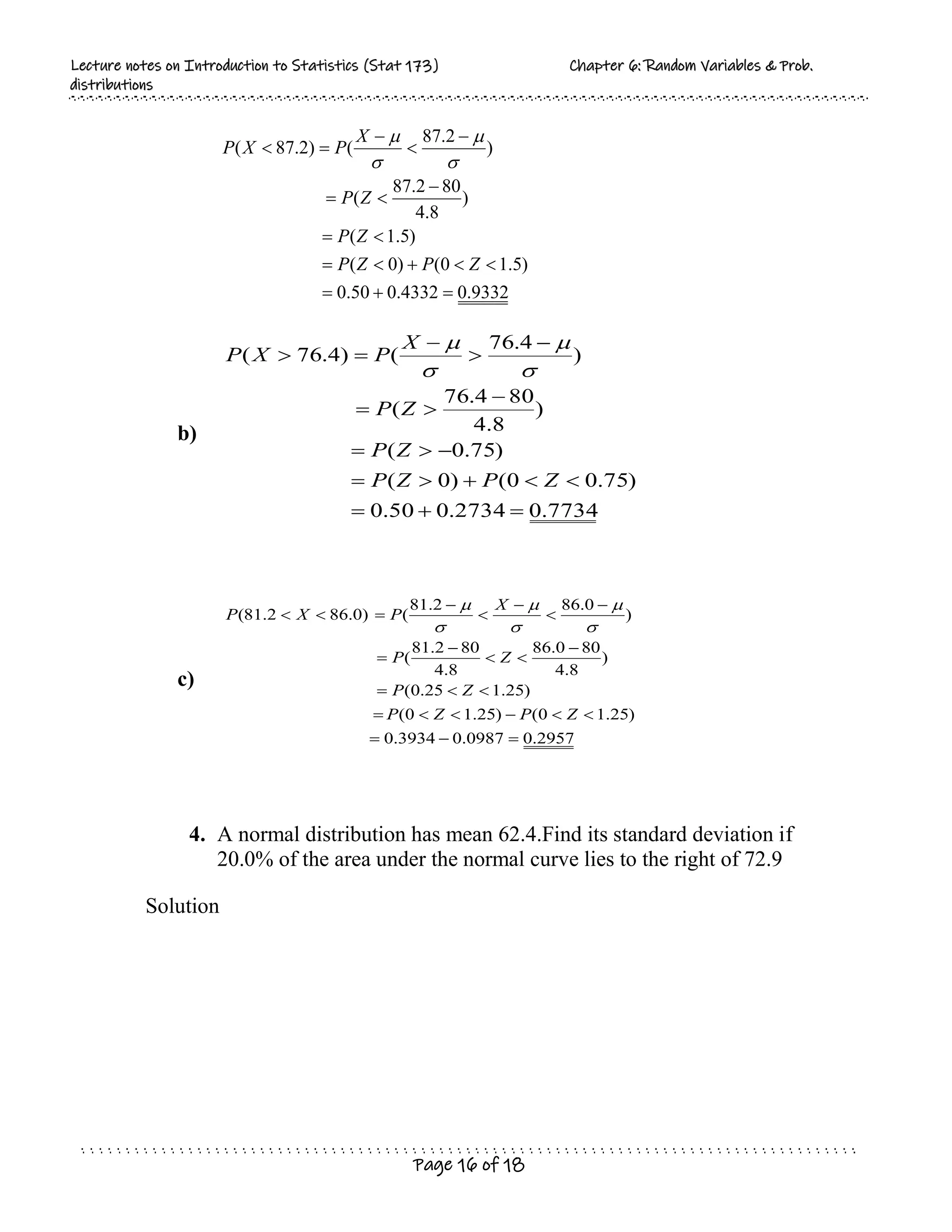 L
Le
ec
ct
tu
ur
re
e n
no
ot
te
es
s o
on
n I
In
nt
tr
ro
od
du
uc
ct
ti
io
on
n t
to
o S
St
ta
at
ti
is
st
ti
ic
cs
s (
(S
St
ta
at
t 1
17
73
3)
) C
Ch
ha
ap
pt
te
er
r 6
6:
: R
Ra
an
nd
do
om
m V
Va
ar
ri
ia
ab
bl
le
es
s &
& P
Pr
ro
ob
b.
.
d
di
is
st
tr
ri
ib
bu
ut
ti
io
on
ns
s
Page 16 of 18
9332
.
0
4332
.
0
50
.
0
)
5
.
1
0
(
)
0
(
)
5
.
1
(
)
8
.
4
80
2
.
87
(
)
2
.
87
(
)
2
.
87
(


















Z
P
Z
P
Z
P
Z
P
X
P
X
P




b)
7734
.
0
2734
.
0
50
.
0
)
75
.
0
0
(
)
0
(
)
75
.
0
(
)
8
.
4
80
4
.
76
(
)
4
.
76
(
)
4
.
76
(



















Z
P
Z
P
Z
P
Z
P
X
P
X
P




c)
2957
.
0
0987
.
0
3934
.
0
)
25
.
1
0
(
)
25
.
1
0
(
)
25
.
1
25
.
0
(
)
8
.
4
80
0
.
86
8
.
4
80
2
.
81
(
)
0
.
86
2
.
81
(
)
0
.
86
2
.
81
(

























Z
P
Z
P
Z
P
Z
P
X
P
X
P






4. A normal distribution has mean 62.4.Find its standard deviation if
20.0% of the area under the normal curve lies to the right of 72.9
Solution
 