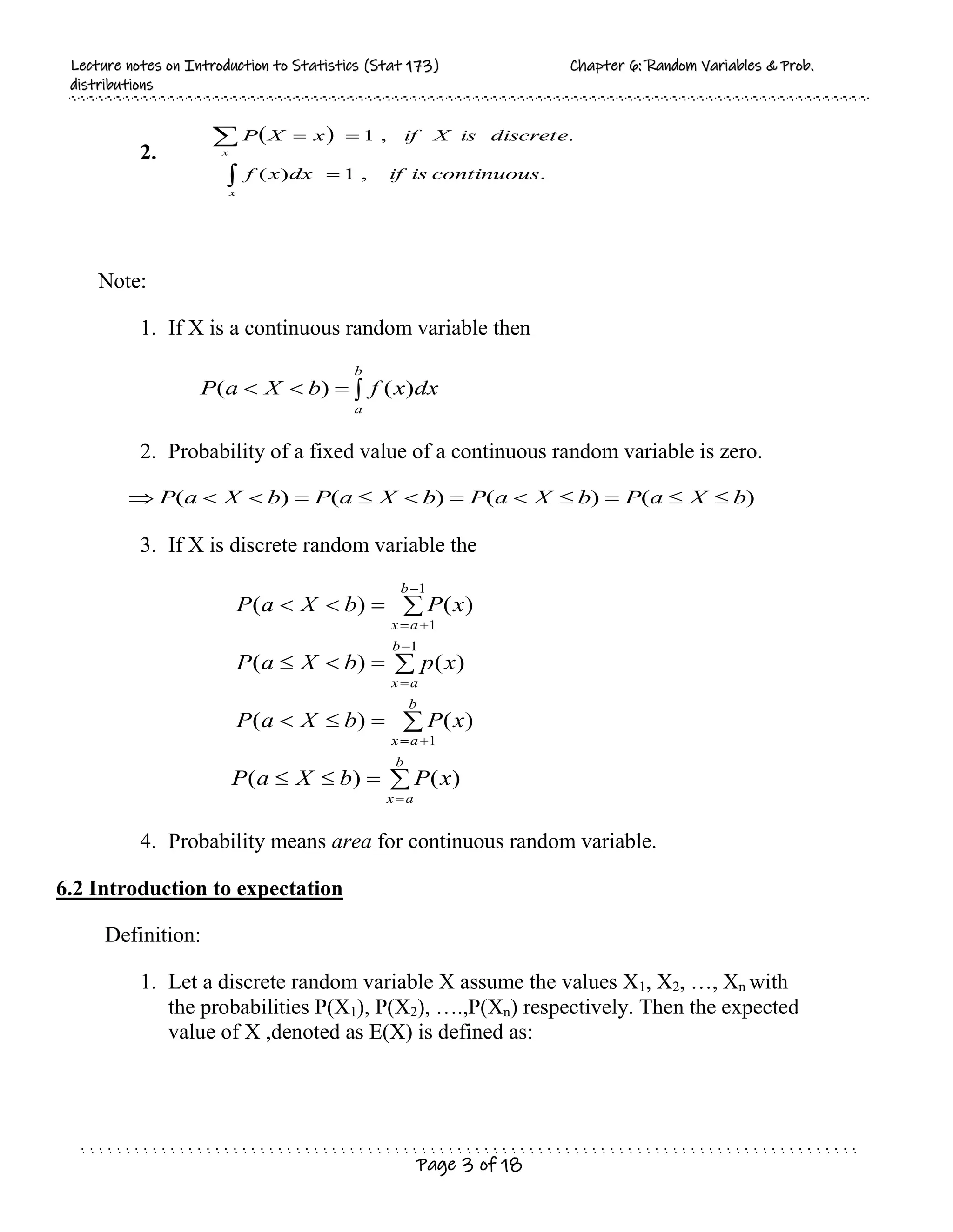 L
Le
ec
ct
tu
ur
re
e n
no
ot
te
es
s o
on
n I
In
nt
tr
ro
od
du
uc
ct
ti
io
on
n t
to
o S
St
ta
at
ti
is
st
ti
ic
cs
s (
(S
St
ta
at
t 1
17
73
3)
) C
Ch
ha
ap
pt
te
er
r 6
6:
: R
Ra
an
nd
do
om
m V
Va
ar
ri
ia
ab
bl
le
es
s &
& P
Pr
ro
ob
b.
.
d
di
is
st
tr
ri
ib
bu
ut
ti
io
on
ns
s
Page 3 of 18
2.
 
.
,
1
)
(
.
,
1
continuous
is
if
dx
x
f
discrete
is
X
if
x
X
P
x
x





Note:
1. If X is a continuous random variable then




b
a
dx
x
f
b
X
a
P )
(
)
(
2. Probability of a fixed value of a continuous random variable is zero.
)
(
)
(
)
(
)
( b
X
a
P
b
X
a
P
b
X
a
P
b
X
a
P 











3. If X is discrete random variable the
























b
a
x
b
a
x
b
a
x
b
a
x
x
P
b
X
a
P
x
P
b
X
a
P
x
p
b
X
a
P
x
P
b
X
a
P
)
(
)
(
)
(
)
(
)
(
)
(
)
(
)
(
1
1
1
1
4. Probability means area for continuous random variable.
6.2 Introduction to expectation
Definition:
1. Let a discrete random variable X assume the values X1, X2, …, Xn with
the probabilities P(X1), P(X2), ….,P(Xn) respectively. Then the expected
value of X ,denoted as E(X) is defined as:
 