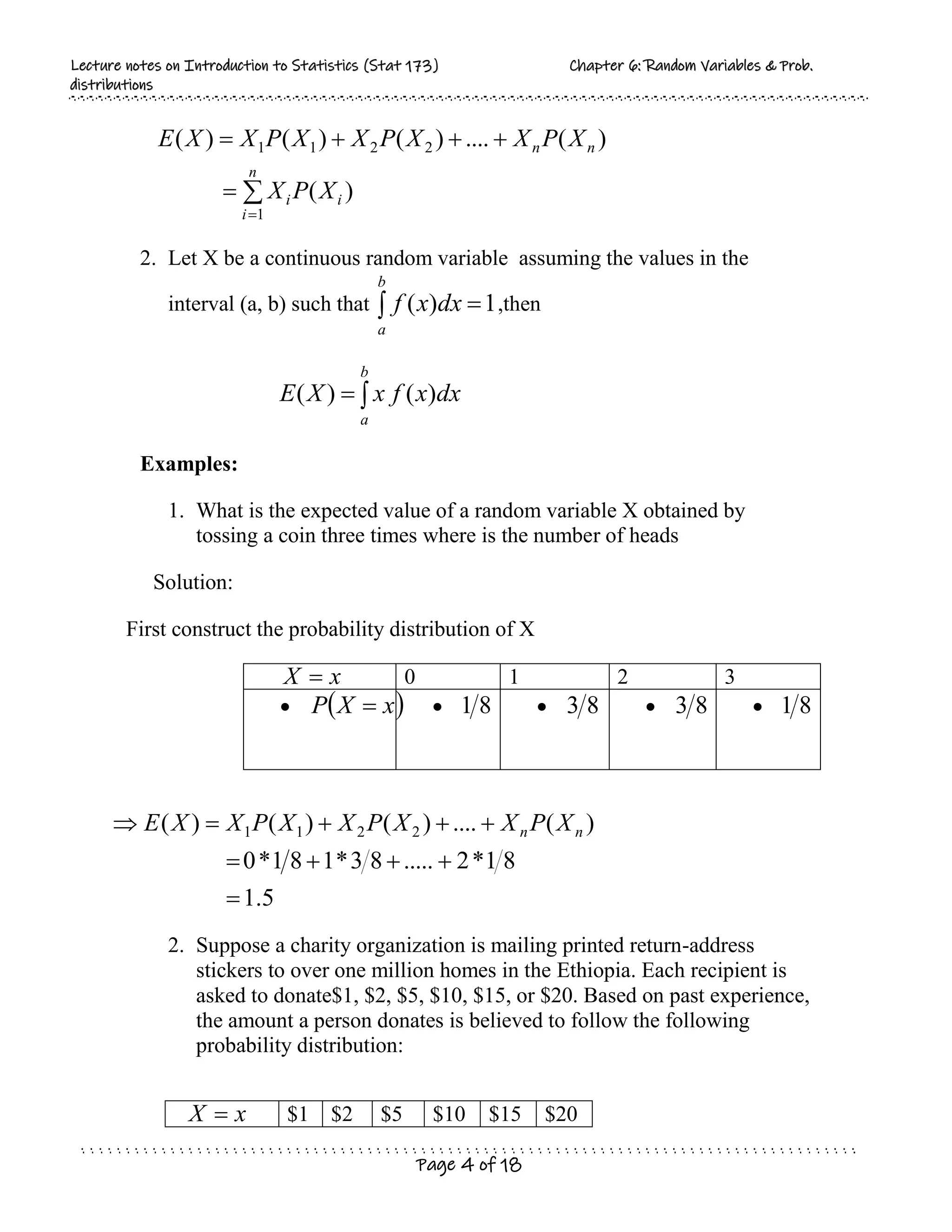 L
Le
ec
ct
tu
ur
re
e n
no
ot
te
es
s o
on
n I
In
nt
tr
ro
od
du
uc
ct
ti
io
on
n t
to
o S
St
ta
at
ti
is
st
ti
ic
cs
s (
(S
St
ta
at
t 1
17
73
3)
) C
Ch
ha
ap
pt
te
er
r 6
6:
: R
Ra
an
nd
do
om
m V
Va
ar
ri
ia
ab
bl
le
es
s &
& P
Pr
ro
ob
b.
.
d
di
is
st
tr
ri
ib
bu
ut
ti
io
on
ns
s
Page 4 of 18







n
i
i
i
n
n
X
P
X
X
P
X
X
P
X
X
P
X
X
E
1
2
2
1
1
)
(
)
(
....
)
(
)
(
)
(
2. Let X be a continuous random variable assuming the values in the
interval (a, b) such that 1
)
( 

b
a
dx
x
f ,then


b
a
dx
x
f
x
X
E )
(
)
(
Examples:
1. What is the expected value of a random variable X obtained by
tossing a coin three times where is the number of heads
Solution:
First construct the probability distribution of X
x
X  0 1 2 3
  
x
X
P   8
1  8
3  8
3  8
1
2. Suppose a charity organization is mailing printed return-address
stickers to over one million homes in the Ethiopia. Each recipient is
asked to donate$1, $2, $5, $10, $15, or $20. Based on past experience,
the amount a person donates is believed to follow the following
probability distribution:
x
X  $1 $2 $5 $10 $15 $20
5
.
1
8
1
*
2
.....
8
3
*
1
8
1
*
0
)
(
....
)
(
)
(
)
( 2
2
1
1









 n
n X
P
X
X
P
X
X
P
X
X
E
 