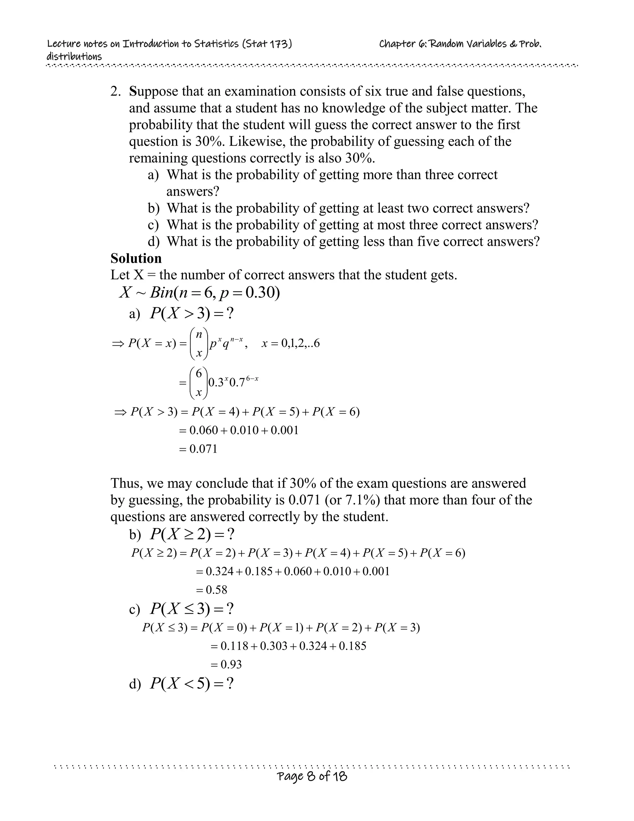 L
Le
ec
ct
tu
ur
re
e n
no
ot
te
es
s o
on
n I
In
nt
tr
ro
od
du
uc
ct
ti
io
on
n t
to
o S
St
ta
at
ti
is
st
ti
ic
cs
s (
(S
St
ta
at
t 1
17
73
3)
) C
Ch
ha
ap
pt
te
er
r 6
6:
: R
Ra
an
nd
do
om
m V
Va
ar
ri
ia
ab
bl
le
es
s &
& P
Pr
ro
ob
b.
.
d
di
is
st
tr
ri
ib
bu
ut
ti
io
on
ns
s
Page 8 of 18
2. Suppose that an examination consists of six true and false questions,
and assume that a student has no knowledge of the subject matter. The
probability that the student will guess the correct answer to the first
question is 30%. Likewise, the probability of guessing each of the
remaining questions correctly is also 30%.
a) What is the probability of getting more than three correct
answers?
b) What is the probability of getting at least two correct answers?
c) What is the probability of getting at most three correct answers?
d) What is the probability of getting less than five correct answers?
Solution
Let X = the number of correct answers that the student gets.
)
30
.
0
,
6
(
~ 
 p
n
Bin
X
a) ?
)
3
( 

X
P
Thus, we may conclude that if 30% of the exam questions are answered
by guessing, the probability is 0.071 (or 7.1%) that more than four of the
questions are answered correctly by the student.
b) ?
)
2
( 

X
P
58
.
0
001
.
0
010
.
0
060
.
0
185
.
0
324
.
0
)
6
(
)
5
(
)
4
(
)
3
(
)
2
(
)
2
(
















 X
P
X
P
X
P
X
P
X
P
X
P
c) ?
)
3
( 

X
P
93
.
0
185
.
0
324
.
0
303
.
0
118
.
0
)
3
(
)
2
(
)
1
(
)
0
(
)
3
(













 X
P
X
P
X
P
X
P
X
P
d) ?
)
5
( 

X
P
071
.
0
001
.
0
010
.
0
060
.
0
)
6
(
)
5
(
)
4
(
)
3
(
7
.
0
3
.
0
6
6
,..
2
,
1
,
0
,
)
(
6



































X
P
X
P
X
P
X
P
x
x
q
p
x
n
x
X
P
x
x
x
n
x
 
