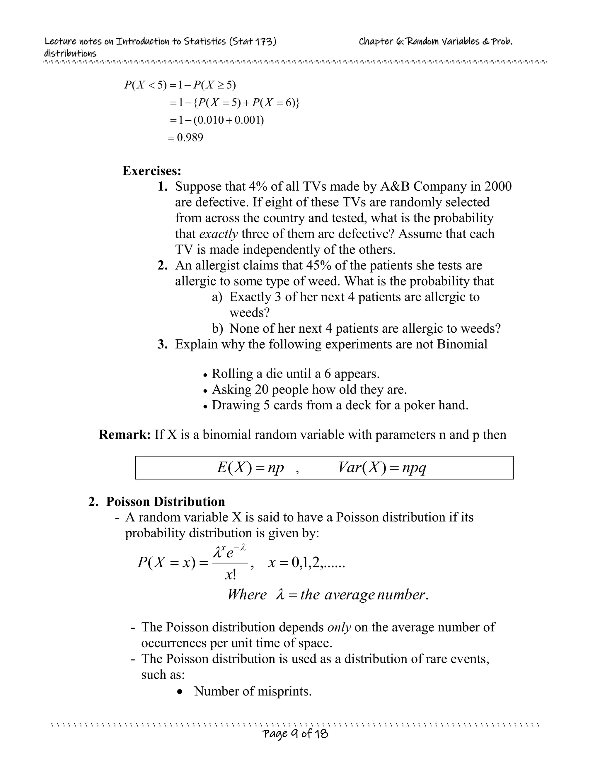 L
Le
ec
ct
tu
ur
re
e n
no
ot
te
es
s o
on
n I
In
nt
tr
ro
od
du
uc
ct
ti
io
on
n t
to
o S
St
ta
at
ti
is
st
ti
ic
cs
s (
(S
St
ta
at
t 1
17
73
3)
) C
Ch
ha
ap
pt
te
er
r 6
6:
: R
Ra
an
nd
do
om
m V
Va
ar
ri
ia
ab
bl
le
es
s &
& P
Pr
ro
ob
b.
.
d
di
is
st
tr
ri
ib
bu
ut
ti
io
on
ns
s
Page 9 of 18
989
.
0
)
001
.
0
010
.
0
(
1
)}
6
(
)
5
(
{
1
)
5
(
1
)
5
(













X
P
X
P
X
P
X
P
Exercises:
1. Suppose that 4% of all TVs made by A&B Company in 2000
are defective. If eight of these TVs are randomly selected
from across the country and tested, what is the probability
that exactly three of them are defective? Assume that each
TV is made independently of the others.
2. An allergist claims that 45% of the patients she tests are
allergic to some type of weed. What is the probability that
a) Exactly 3 of her next 4 patients are allergic to
weeds?
b) None of her next 4 patients are allergic to weeds?
3. Explain why the following experiments are not Binomial
 Rolling a die until a 6 appears.
 Asking 20 people how old they are.
 Drawing 5 cards from a deck for a poker hand.
Remark: If X is a binomial random variable with parameters n and p then
np
X
E 
)
( , npq
X
Var 
)
(
2. Poisson Distribution
- A random variable X is said to have a Poisson distribution if its
probability distribution is given by:
.
,......
2
,
1
,
0
,
!
)
(
number
average
the
Where
x
x
e
x
X
P
x






 
- The Poisson distribution depends only on the average number of
occurrences per unit time of space.
- The Poisson distribution is used as a distribution of rare events,
such as:
 Number of misprints.
 