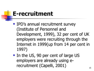 E-recruitment IPD’s annual recruitment survey (Institute of Personnel and Development, 1999), 32 per cent of UK employers were recruiting through the Internet in 1999(up from 14 per cent in 1997) In the US, 90 per cent of large US employers are already using e-recruitment (Capelli, 2001) 