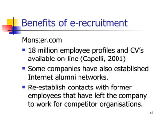 Benefits of e-recruitment Monster.com 18 million employee profiles and CV’s available on-line (Capelli, 2001) Some companies have also established Internet alumni networks. Re-establish contacts with former employees that have left the company to work for competitor organisations. 