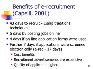 Benefits of e-recruitment (Capelli, 2001) 43 days to recruit - Using traditional techniques 6 days by posting jobs online 4 days if on-line application forms were used Further 7 days if applications were screened electronically (e-rec - 17 days) Cost benefits Recruitment advertisements are expensive Quality of applicants higher 