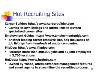 Hot Recruiting Sites Career Builder: http://www.careerbuilder.com Carries its own listings and offers links to sixteen specialized career sites. Employment Guide:  http://www.employmentguide.com Another leading career resource site, has thousands of job listings from hundreds of major companies. FlipDog: http://www.flipdog.com Features more than 400,000 jobs and 57,000 employers in 3,700 locations. HotJobs: http://www.hotjobs.com Owned by Yahoo, offers advanced management features and smart agents to streamline the recruiting process. 