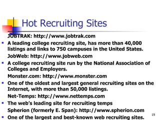 Hot Recruiting Sites JOBTRAK: http://www.jobtrak.com A leading college recruiting site, has more than 40,000 listings and links to 750 campuses in the United States. JobWeb: http://www.jobweb.com A college recruiting site run by the National Association of Colleges and Employers. Monster.com: http://www.monster.com One of the oldest and largest general recruiting sites on the Internet, with more than 50,000 listings. Net-Temps: http://www.nettemps.com The web’s leading site for recruiting temps Spherion (formerly E. Span): http://www.spherion.com One of the largest and best-known web recruiting sites. 