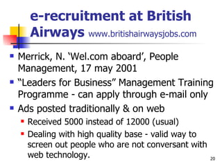 e-recruitment at British Airways  www.britishairwaysjobs.com Merrick, N. ‘Wel.com aboard’, People Management, 17 may 2001 “ Leaders for Business” Management Training Programme - can apply through e-mail only Ads posted traditionally & on web Received 5000 instead of 12000 (usual) Dealing with high quality base - valid way to screen out people who are not conversant with web technology. 