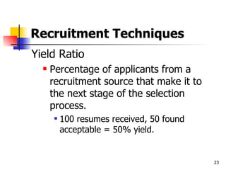 Recruitment Techniques Yield Ratio Percentage of applicants from a recruitment source that make it to the next stage of the selection process. 100 resumes received, 50 found acceptable = 50% yield. 