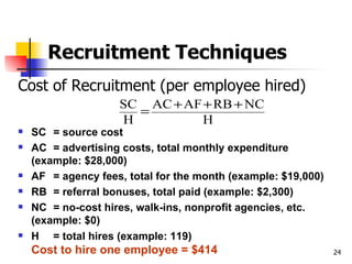 Recruitment Techniques Cost of Recruitment (per employee hired) SC = source cost AC = advertising costs, total monthly expenditure (example: $28,000) AF = agency fees, total for the month (example: $19,000) RB = referral bonuses, total paid (example: $2,300) NC = no-cost hires, walk-ins, nonprofit agencies, etc. (example: $0) H = total hires (example: 119) Cost to hire one employee = $414 