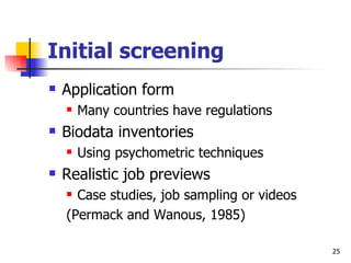 Initial screening Application form Many countries have regulations Biodata inventories Using psychometric techniques Realistic job previews Case studies, job sampling or videos (Permack and Wanous, 1985) 
