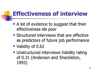 Effectiveness of interview A lot of evidence to suggest that their effectiveness ids poor Structured interviews that are effective as predictors of future job performance Validity of 0.62 Unstructured interviews Validity rating of 0.31 (Anderson and Shackleton, 1993) 