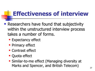 Effectiveness of interview Researchers have found that subjectivity within the unstructured interview process takes a number of forms. Expectancy effect Primacy effect Contrast effect Quota effect Similar-to-me effect (Managing diversity at Marks and Spencer, and British Telecom) 