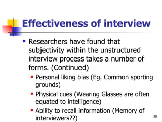 Effectiveness of interview Researchers have found that subjectivity within the unstructured interview process takes a number of forms. (Continued)  Personal liking bias (Eg. Common sporting grounds) Physical cues (Wearing Glasses are often equated to intelligence) Ability to recall information (Memory of interviewers??) 