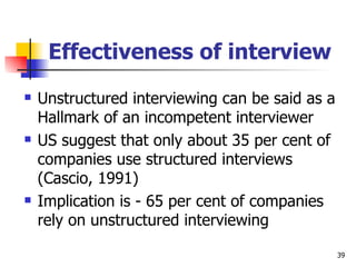 Effectiveness of interview Unstructured interviewing can be said as a Hallmark of an incompetent interviewer US suggest that only about 35 per cent of companies use structured interviews (Cascio, 1991) Implication is - 65 per cent of companies rely on unstructured interviewing 