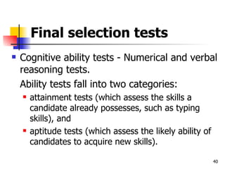 Final selection tests Cognitive ability tests - Numerical and verbal reasoning tests.  Ability tests fall into two categories:  attainment tests (which assess the skills a candidate already possesses, such as typing skills), and  aptitude tests (which assess the likely ability of candidates to acquire new skills). 
