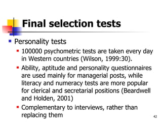Final selection tests Personality tests 100000 psychometric tests are taken every day in Western countries (Wilson, 1999:30). Ability, aptitude and personality questionnaires are used mainly for managerial posts, while literacy and numeracy tests are more popular for clerical and secretarial positions (Beardwell and Holden, 2001)  Complementary to interviews, rather than replacing them 