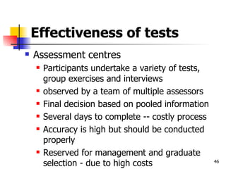 Effectiveness of tests Assessment centres Participants undertake a variety of tests, group exercises and interviews observed by a team of multiple assessors Final decision based on pooled information Several days to complete -- costly process Accuracy is high but should be conducted properly Reserved for management and graduate selection - due to high costs 