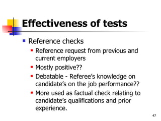 Effectiveness of tests Reference checks Reference request from previous and current employers Mostly positive?? Debatable - Referee’s knowledge on candidate’s on the job performance?? More used as factual check relating to candidate’s qualifications and prior experience. 