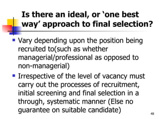 Is there an ideal, or ‘one best way’ approach to final selection? Vary depending upon the position being recruited to(such as whether managerial/professional as opposed to non-managerial) Irrespective of the level of vacancy must carry out the processes of recruitment, initial screening and final selection in a through, systematic manner (Else no guarantee on suitable candidate) 