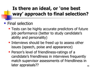 Is there an ideal, or ‘one best way’ approach to final selection? Final selection Tests can be highly accurate predictors of future job performance (better to study candidate’s ability and personality) Interviews should be freed up to assess other issues (speech, poise and appearance) Person’s level of friendliness-ratings of a candidate’s friendliness in interviews frequently match supervisor assessments of friendliness in later appraisals?? 