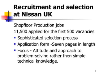Recruitment and selection at Nissan UK Shopfloor Production jobs 11,500 applied for the first 500 vacancies Sophisticated selection process Application form -Seven pages in length Focus - Attitude and approach to problem-solving rather then simple technical knowledge. 