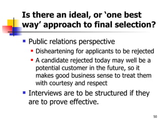 Is there an ideal, or ‘one best way’ approach to final selection? Public relations perspective Disheartening for applicants to be rejected A candidate rejected today may well be a potential customer in the future, so it makes good business sense to treat them with courtesy and respect Interviews are to be structured if they are to prove effective. 