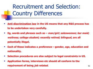 Recruitment and Selection: Country Differences Anti-discrimination law  in the US means that any R&S process has to be undertaken very carefully.  Eg, words and phrases such as –  man/girl; saleswoman; bar maid; waitress; college student; recently retired; bilingual,  are all potentially illegal. Each of these indicates a  preference –  gender, age, education and nationality. Selection procedures are also subject to legal constraints in US. Application forms, interviews etc should all conform to the requirement of being  job related. 