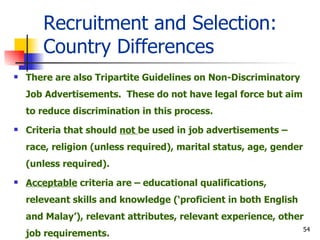 Recruitment and Selection: Country Differences There are also Tripartite Guidelines on Non-Discriminatory Job Advertisements.  These do not have legal force but aim to reduce discrimination in this process. Criteria that should  not  be used in job advertisements – race, religion (unless required), marital status, age, gender (unless required). Acceptable  criteria are – educational qualifications, releveant skills and knowledge (‘proficient in both English and Malay’), relevant attributes, relevant experience, other job requirements. 