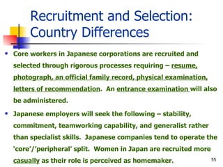 Recruitment and Selection: Country Differences Core workers in Japanese corporations are recruited and selected through rigorous processes requiring –  resume, photograph, an official family record, physical examination, letters of recommendation .  An  entrance examination  will also be administered. Japanese employers will seek the following – stability, commitment, teamworking capability, and generalist rather than specialist skills.  Japanese companies tend to operate the ‘core’/’peripheral’ split.  Women in Japan are recruited more  casually  as their role is perceived as homemaker. 