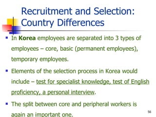Recruitment and Selection: Country Differences In  Korea  employees are separated into 3 types of employees – core, basic (permanent employees), temporary employees. Elements of the selection process in Korea would include –  test for specialist knowledge, test of English proficiency, a personal interview . The split between core and peripheral workers is again an important one. 